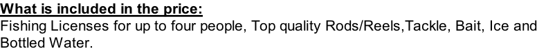 What is included in the price: Fishing Licenses for up to four people, Top quality Rods/Reels,Tackle, Bait, Ice and Bottled Water.