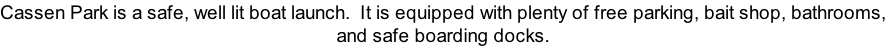 Cassen Park is a safe, well lit boat launch.  It is equipped with plenty of free parking, bait shop, bathrooms, and safe boarding docks.